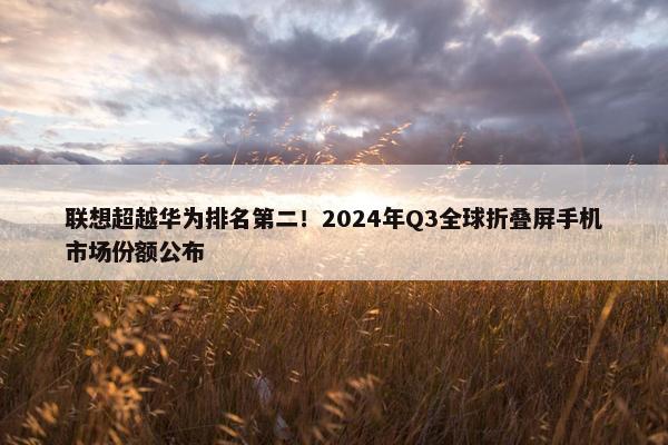 联想超越华为排名第二！2024年Q3全球折叠屏手机市场份额公布