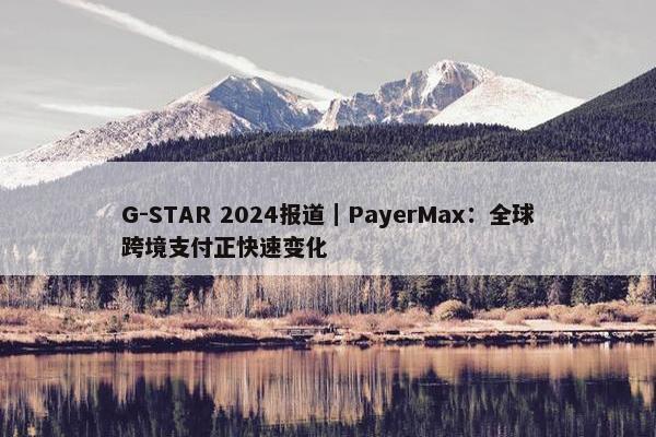 G-STAR 2024报道｜PayerMax：全球跨境支付正快速变化