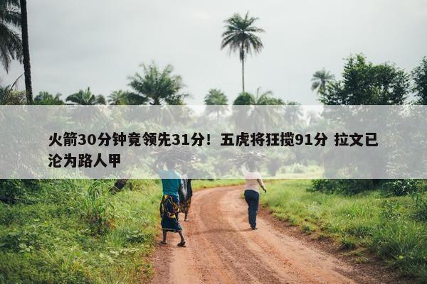 火箭30分钟竟领先31分！五虎将狂揽91分 拉文已沦为路人甲