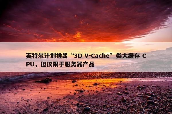 英特尔计划推出“3D V-Cache”类大缓存 CPU，但仅限于服务器产品