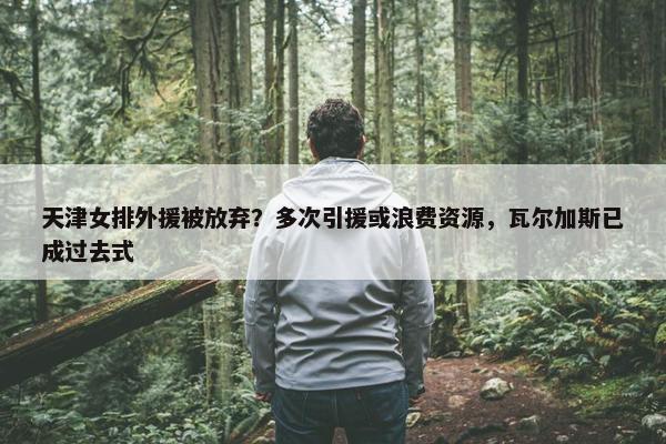 天津女排外援被放弃？多次引援或浪费资源，瓦尔加斯已成过去式