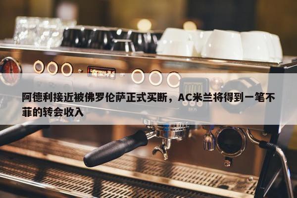 阿德利接近被佛罗伦萨正式买断，AC米兰将得到一笔不菲的转会收入