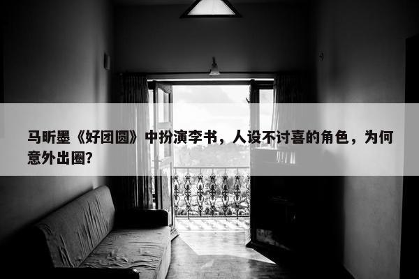 马昕墨《好团圆》中扮演李书，人设不讨喜的角色，为何意外出圈？