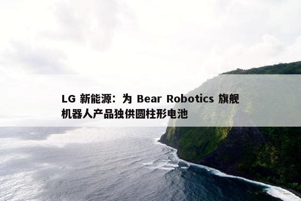 LG 新能源：为 Bear Robotics 旗舰机器人产品独供圆柱形电池