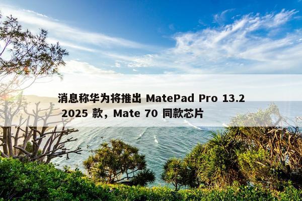 消息称华为将推出 MatePad Pro 13.2 2025 款，Mate 70 同款芯片