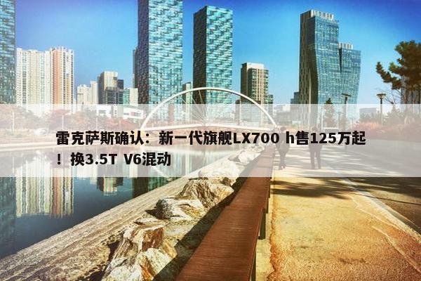 雷克萨斯确认：新一代旗舰LX700 h售125万起！换3.5T V6混动