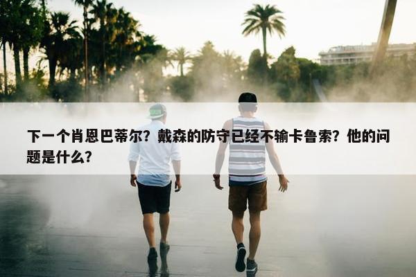 下一个肖恩巴蒂尔？戴森的防守已经不输卡鲁索？他的问题是什么？