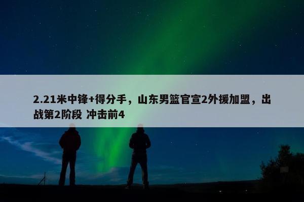 2.21米中锋+得分手，山东男篮官宣2外援加盟，出战第2阶段 冲击前4