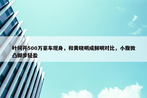 叶珂开500万豪车现身，和黄晓明成鲜明对比，小腹微凸脚步轻盈