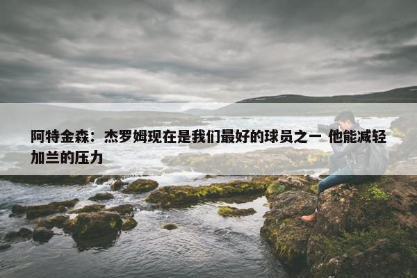 阿特金森：杰罗姆现在是我们最好的球员之一 他能减轻加兰的压力