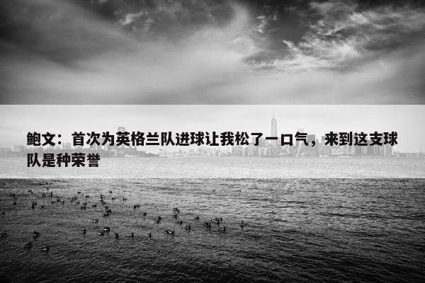 鲍文：首次为英格兰队进球让我松了一口气，来到这支球队是种荣誉