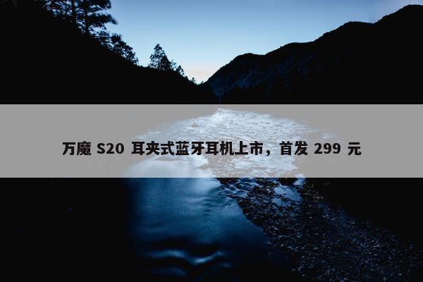 万魔 S20 耳夹式蓝牙耳机上市，首发 299 元