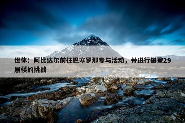 世体：阿比达尔前往巴塞罗那参与活动，并进行攀登29层楼的挑战