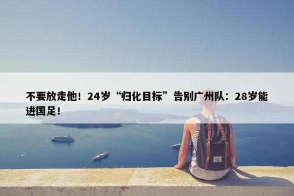 不要放走他！24岁“归化目标”告别广州队：28岁能进国足！