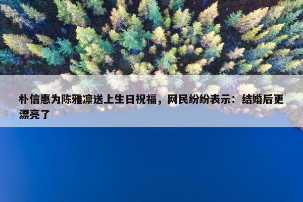 朴信惠为陈雅凛送上生日祝福，网民纷纷表示：结婚后更漂亮了