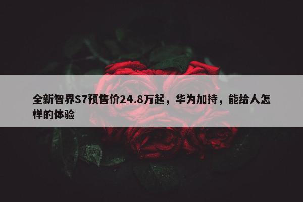 全新智界S7预售价24.8万起，华为加持，能给人怎样的体验