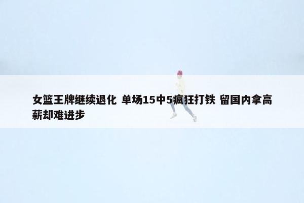 女篮王牌继续退化 单场15中5疯狂打铁 留国内拿高薪却难进步