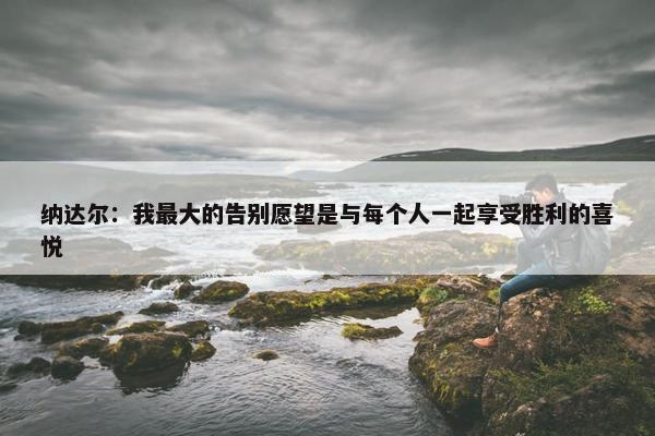 纳达尔：我最大的告别愿望是与每个人一起享受胜利的喜悦