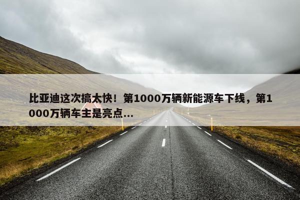 比亚迪这次搞太快！第1000万辆新能源车下线，第1000万辆车主是亮点...