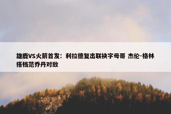 雄鹿VS火箭首发：利拉德复出联袂字母哥 杰伦-格林搭档范乔丹对敌