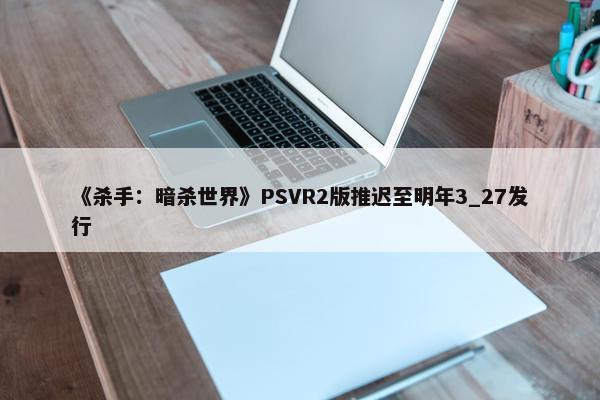 《杀手：暗杀世界》PSVR2版推迟至明年3_27发行