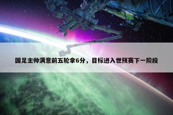 国足主帅满意前五轮拿6分，目标进入世预赛下一阶段