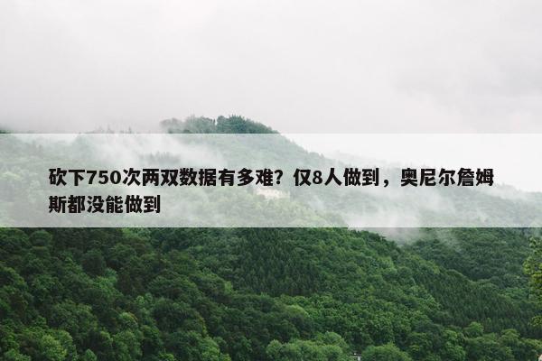 砍下750次两双数据有多难？仅8人做到，奥尼尔詹姆斯都没能做到