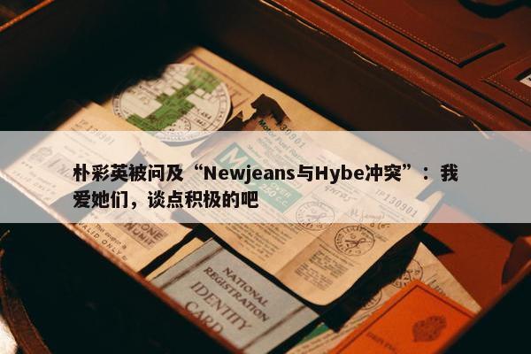 朴彩英被问及“Newjeans与Hybe冲突”：我爱她们，谈点积极的吧