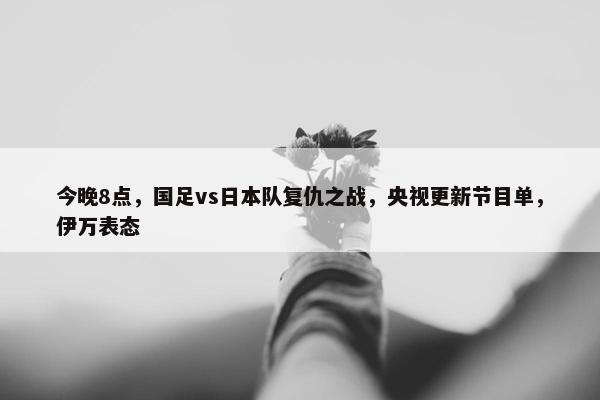 今晚8点，国足vs日本队复仇之战，央视更新节目单，伊万表态