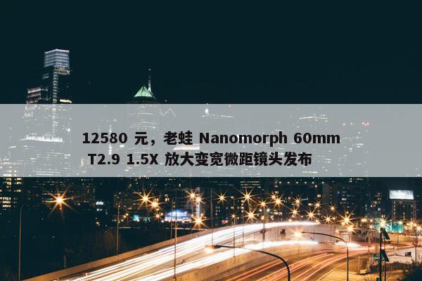 12580 元，老蛙 Nanomorph 60mm T2.9 1.5X 放大变宽微距镜头发布