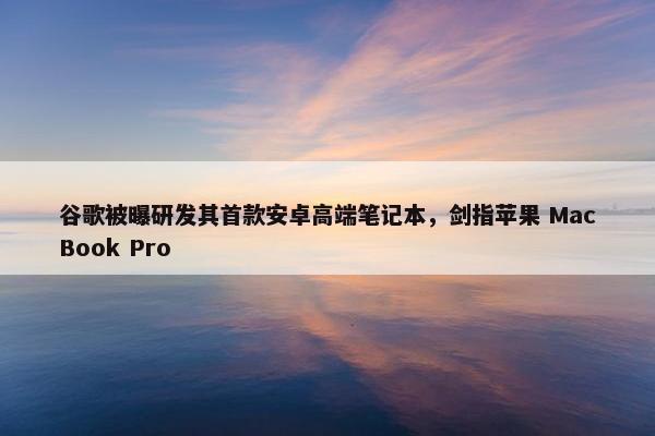 谷歌被曝研发其首款安卓高端笔记本，剑指苹果 MacBook Pro