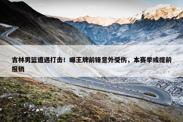 吉林男篮遭遇打击！曝王牌前锋意外受伤，本赛季或提前报销