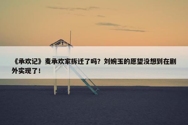 《承欢记》麦承欢家拆迁了吗？刘婉玉的愿望没想到在剧外实现了！