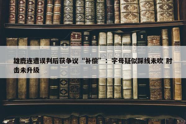 雄鹿连遭误判后获争议“补偿”：字母疑似踩线未吹 肘击未升级