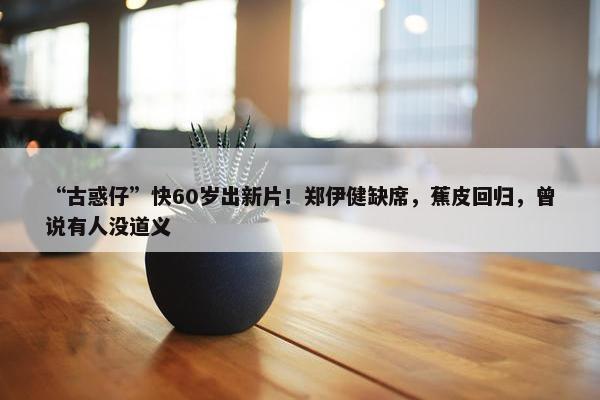 “古惑仔”快60岁出新片！郑伊健缺席，蕉皮回归，曾说有人没道义