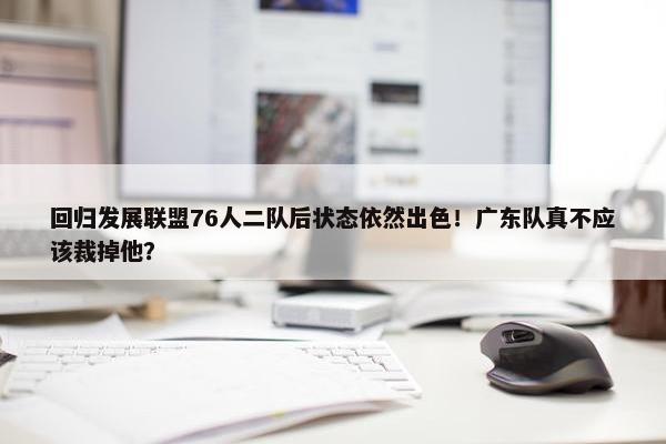 回归发展联盟76人二队后状态依然出色！广东队真不应该裁掉他？