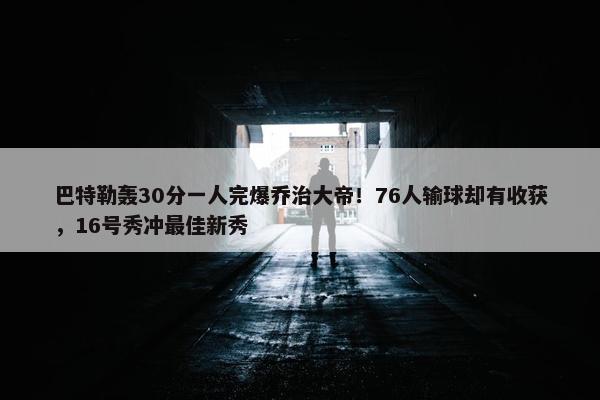 巴特勒轰30分一人完爆乔治大帝！76人输球却有收获，16号秀冲最佳新秀