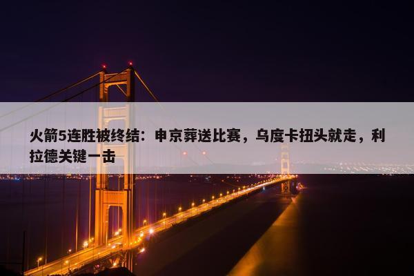 火箭5连胜被终结：申京葬送比赛，乌度卡扭头就走，利拉德关键一击