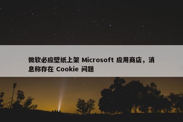 微软必应壁纸上架 Microsoft 应用商店，消息称存在 Cookie 问题