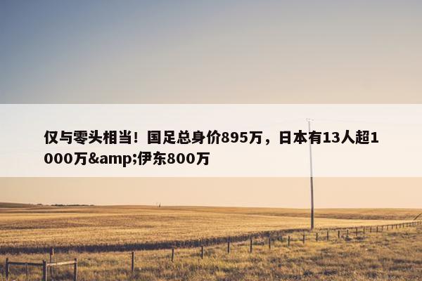 仅与零头相当！国足总身价895万，日本有13人超1000万&伊东800万