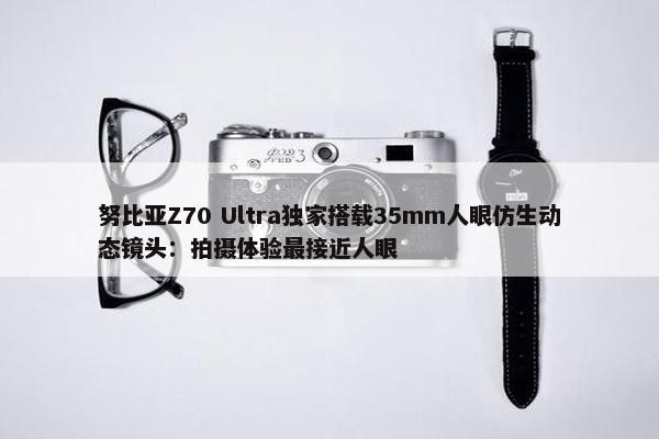 努比亚Z70 Ultra独家搭载35mm人眼仿生动态镜头：拍摄体验最接近人眼