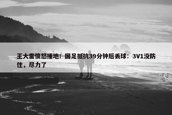 王大雷愤怒捶地！国足抵抗39分钟后丢球：3V1没防住，尽力了