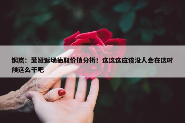 钢岚：菲娅返场抽取价值分析！这这这应该没人会在这时候这么干吧