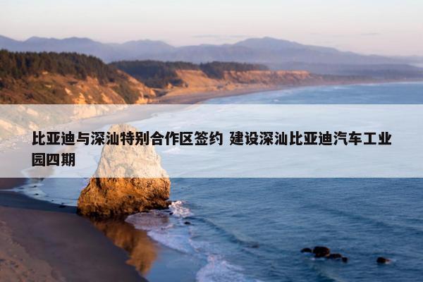 比亚迪与深汕特别合作区签约 建设深汕比亚迪汽车工业园四期