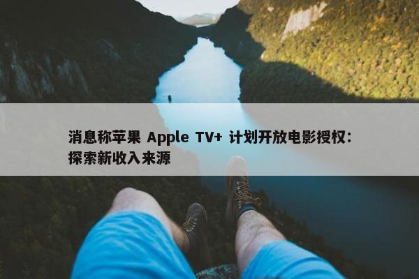 消息称苹果 Apple TV+ 计划开放电影授权：探索新收入来源