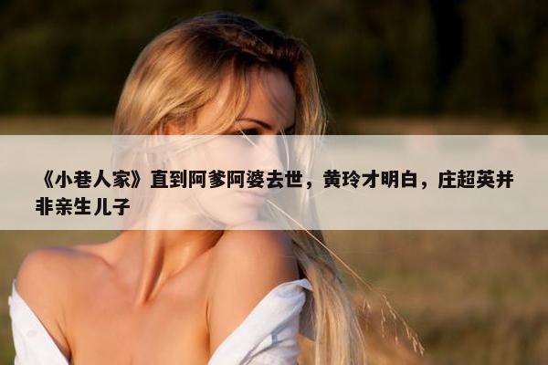 《小巷人家》直到阿爹阿婆去世，黄玲才明白，庄超英并非亲生儿子