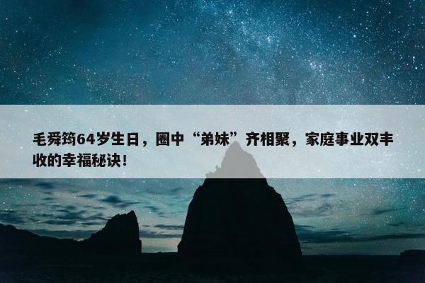 毛舜筠64岁生日，圈中“弟妹”齐相聚，家庭事业双丰收的幸福秘诀！