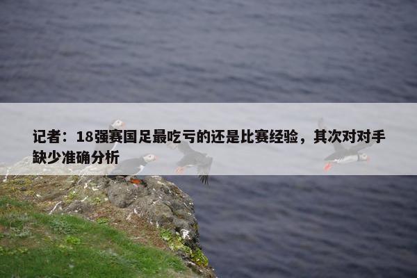 记者：18强赛国足最吃亏的还是比赛经验，其次对对手缺少准确分析