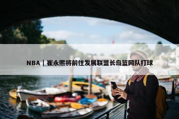 NBA｜崔永熙将前往发展联盟长岛篮网队打球