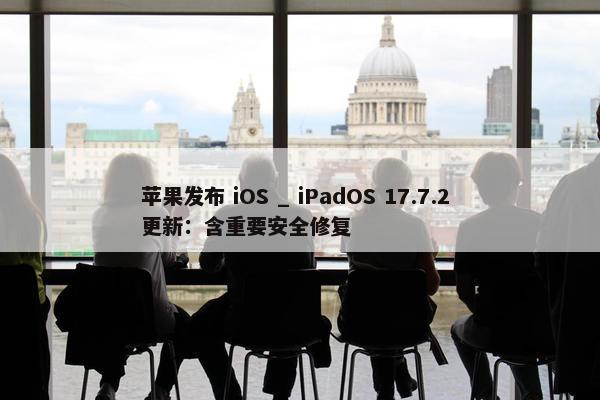 苹果发布 iOS _ iPadOS 17.7.2 更新：含重要安全修复